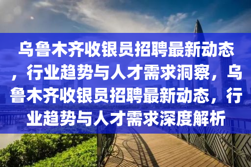 烏魯木齊收銀員招聘最新動態(tài)，行業(yè)趨圣農(nóng)（天津）集團(tuán)有限公司勢與人才需求洞察，烏魯木齊收銀員招聘最新動態(tài)，行業(yè)趨勢與人才需求深度解析