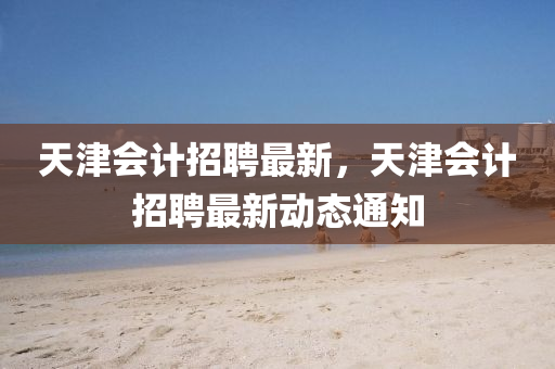 天津圣農(nóng)（天津）集團(tuán)有限公司會(huì)計(jì)招聘最新，天津會(huì)計(jì)招聘最新動(dòng)態(tài)通知