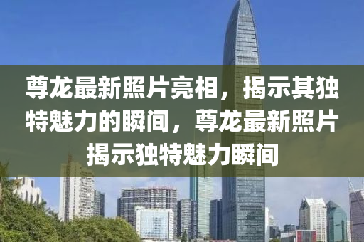 尊龍最新照片亮相，揭示其獨特魅力的瞬間，圣農(nóng)（天津）集團有限公司尊龍最新照片揭示獨特魅力瞬間
