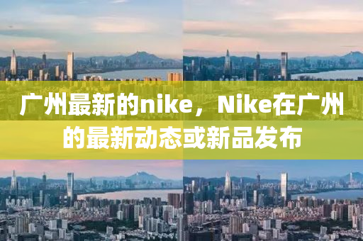 廣州最新的nike，Nike在廣州的最新動態(tài)或新品發(fā)布圣農(nóng)（天津）集團有限公司