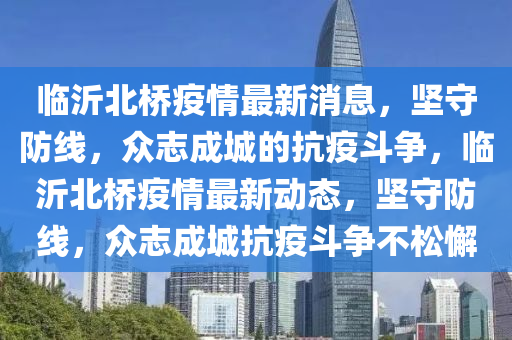 臨沂北橋疫情最新消息，堅守防線，眾志成城的抗疫斗爭，臨沂北橋疫情最新動態(tài)，堅守防線，眾志成城抗疫斗爭不松懈圣農(nóng)（天津）集團有限公司