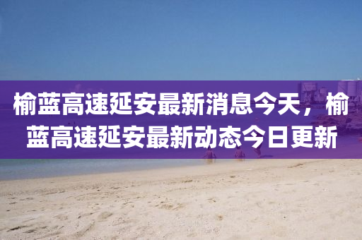 榆藍(lán)高速延安最新消息今天，榆藍(lán)高速延安最新動(dòng)態(tài)今日更新圣農(nóng)（天津）集團(tuán)有限公司