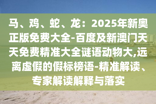 馬、雞、蛇、龍：2025年新奧正版免費(fèi)大全-百度及新澳門天天免費(fèi)精準(zhǔn)大全謎語動物大,遠(yuǎn)離虛假的假標(biāo)榜語-精準(zhǔn)解讀、專家解圣農(nóng)（天津）集團(tuán)有限公司讀解釋與落實(shí)