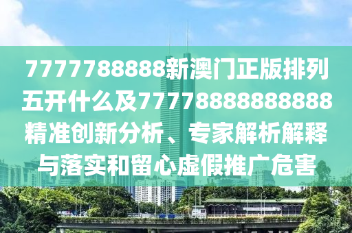 7777788888新澳門正版排列五開什么及77778888888888精準(zhǔn)創(chuàng)新分析、專家解析解釋與落實和留心虛假推廣危害圣農(nóng)（天津）集團有限公司