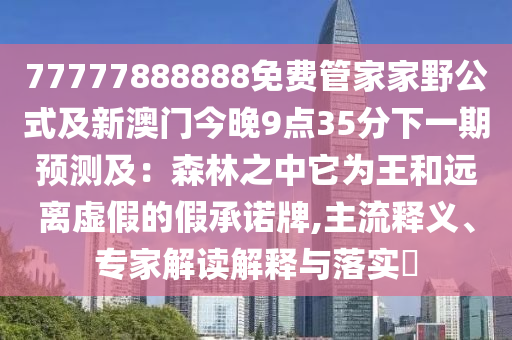 77777888888免費(fèi)管家家野公式及新圣農(nóng)（天津）集團(tuán)有限公司澳門今晚9點(diǎn)35分下一期預(yù)測(cè)及：森林之中它為王和遠(yuǎn)離虛假的假承諾牌,主流釋義、專家解讀解釋與落實(shí)?