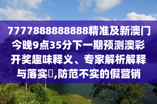 7777888888888精準(zhǔn)及新澳門今晚9點35分下一期預(yù)測澳彩開獎趣味釋義、專家解析解釋與落實?,防范不實的假營銷圣農(nóng)（天津）集團有限公司