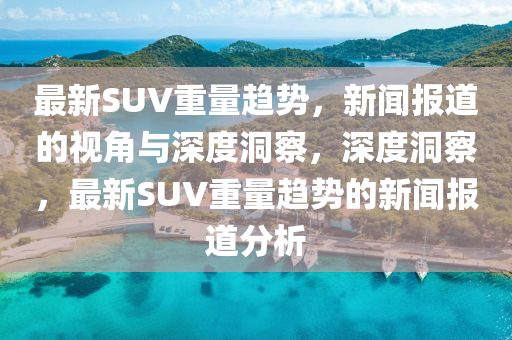 最新SUV重量趨勢(shì)，新聞報(bào)道的視角與深度洞察，深度洞察，最新SUV重量趨勢(shì)的新聞報(bào)道分析圣農(nóng)（天津）集團(tuán)有限公司
