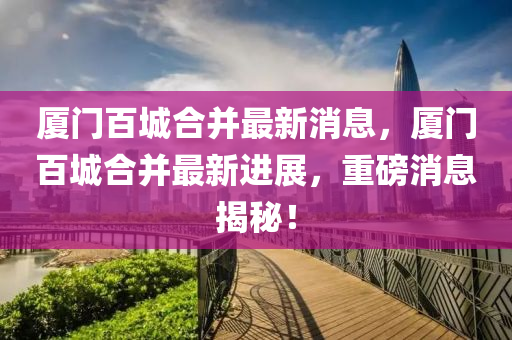 廈門(mén)百城圣農(nóng)（天津）集團(tuán)有限公司合并最新消息，廈門(mén)百城合并最新進(jìn)展，重磅消息揭秘！