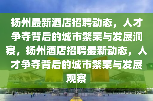 揚州最新酒店招聘動態(tài)，人才爭奪背后的城市繁榮與發(fā)展洞察，揚州酒店招聘最新動態(tài)，人才爭奪背后的城市繁榮與發(fā)展觀察圣農(nóng)（天津）集團有限公司