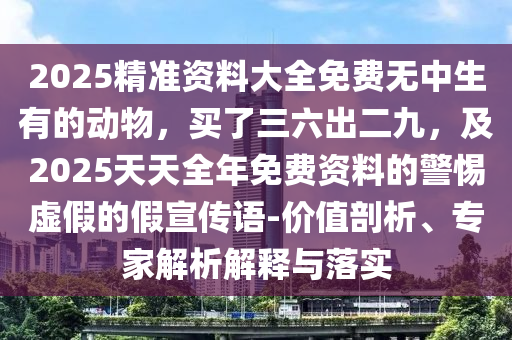 2025精準(zhǔn)資料大全免費(fèi)無(wú)中生有的動(dòng)物，買了三六出二九，及2025天天圣農(nóng)（天津）集團(tuán)有限公司全年免費(fèi)資料的警惕虛假的假宣傳語(yǔ)-價(jià)值剖析、專家解析解釋與落實(shí)