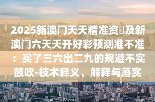 2025新澳門天天精準(zhǔn)資枓及新澳門六天天開好彩預(yù)測準(zhǔn)不準(zhǔn)：買了三六出二九的規(guī)圣農(nóng)（天津）集團有限公司避不實鼓吹-技術(shù)釋義、解釋與落實
