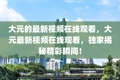 大元的最新視頻在線觀看，大元最新視頻在線觀看，獨家揭秘精彩瞬間！圣農（天津）集團有限公司