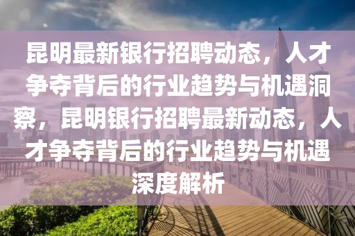 昆明最新銀行招聘動(dòng)態(tài)，人才爭奪背后的行業(yè)趨勢與機(jī)遇洞察，昆明銀行招聘最新動(dòng)態(tài)，人才爭奪背后的行業(yè)趨勢與機(jī)遇深度解析圣農(nóng)（天津）集團(tuán)有限公司