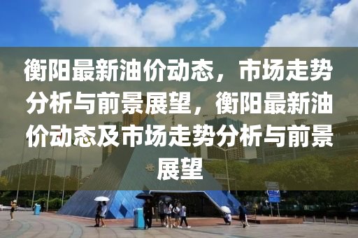 衡陽最新油價動態(tài)，市場走勢分析與前景展望，衡陽最新油價動態(tài)及市場走勢分析與前景展望圣農(nóng)（天津）集團有限公司