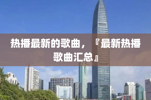熱播最新的歌曲，『最新熱播歌曲匯總』圣農(nóng)（天津）集團(tuán)有限公司