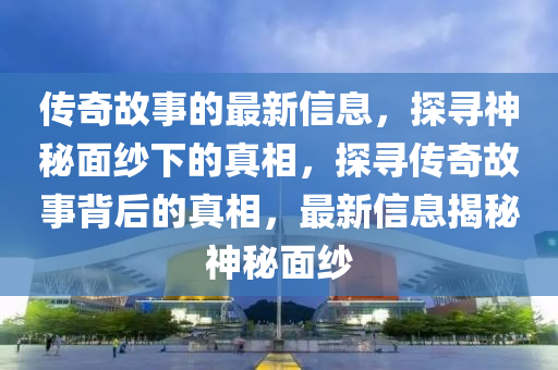 傳奇故事的最新信息，探尋神秘面紗下的真相，探尋傳奇故事背后的真相，最新信息揭秘神秘面紗圣農（天津）集團有限公司