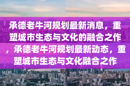 承德老牛河規(guī)劃最新消息，重塑城市生態(tài)與圣農(nóng)（天津）集團(tuán)有限公司文化的融合之作，承德老牛河規(guī)劃最新動(dòng)態(tài)，重塑城市生態(tài)與文化融合之作