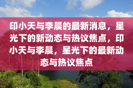 印小天與李晨的最新消息，星光下的新動(dòng)態(tài)與熱議焦點(diǎn)，印小天與李晨，星光下的最新動(dòng)態(tài)與熱議焦點(diǎn)圣農(nóng)（天津）集團(tuán)有限公司