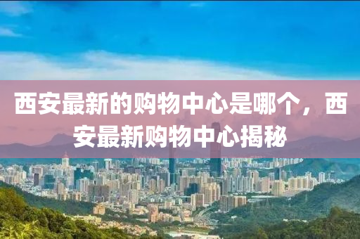 西安最新的購(gòu)物中心是哪個(gè)，西安最新購(gòu)物中心揭秘圣農(nóng)（天津）集團(tuán)有限公司