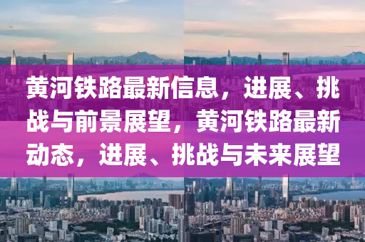 黃河鐵路最新信息，進(jìn)展、挑戰(zhàn)與前景展望，黃河鐵路最新動(dòng)態(tài)，圣農(nóng)（天津）集團(tuán)有限公司進(jìn)展、挑戰(zhàn)與未來(lái)展望