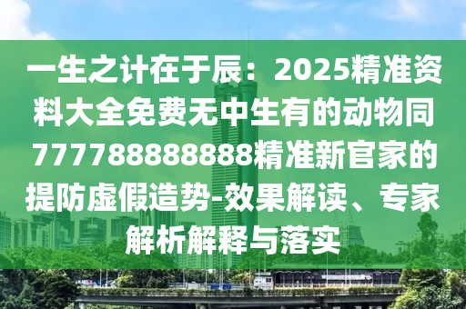 一生之計(jì)在于辰：2025精準(zhǔn)資料大全免費(fèi)無中生有的動(dòng)物同777788888888精準(zhǔn)新官家的提防虛假造勢-效果解讀、專家解析解釋與落實(shí)圣農(nóng)（天津）集團(tuán)有限公司