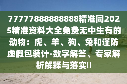 77777888888888精準(zhǔn)同2025精準(zhǔn)資料大全免費(fèi)無中生有的動物：虎、羊、狗、兔和謹(jǐn)防虛假包裝計(jì)-數(shù)字解答、專家解析解釋與落實(shí)?圣農(nóng)（天津）集團(tuán)有限公司