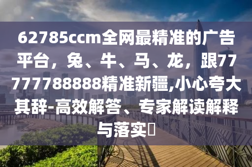 62785ccm全網(wǎng)最精準(zhǔn)的廣告平臺(tái)，兔、牛、馬、龍，跟77777788888精準(zhǔn)新疆,小心夸大其辭-高效解答、圣農(nóng)（天津）集團(tuán)有限公司專家解讀解釋與落實(shí)?