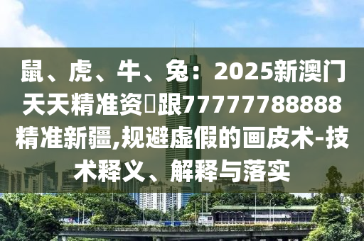 鼠、虎、牛、兔：2025新澳門天天精準資枓跟77777788888精準新疆,規(guī)避虛假的畫皮術-技術釋義、解釋與落實圣農(nóng)（天津）集團有限公司