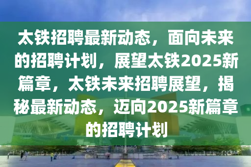 太鐵招聘最新圣農(nóng)（天津）集團有限公司動態(tài)，面向未來的招聘計劃，展望太鐵2025新篇章，太鐵未來招聘展望，揭秘最新動態(tài)，邁向2025新篇章的招聘計劃