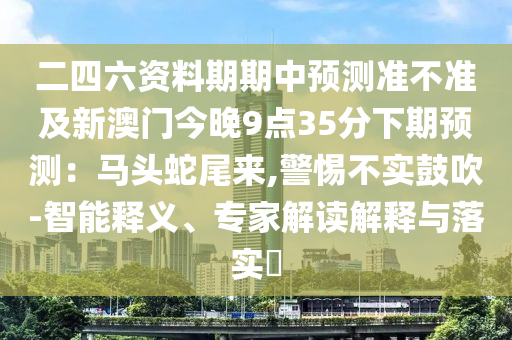 二四六資料期期中預(yù)測(cè)準(zhǔn)不準(zhǔn)及圣農(nóng)（天津）集團(tuán)有限公司新澳門(mén)今晚9點(diǎn)35分下期預(yù)測(cè)：馬頭蛇尾來(lái),警惕不實(shí)鼓吹-智能釋義、專(zhuān)家解讀解釋與落實(shí)?