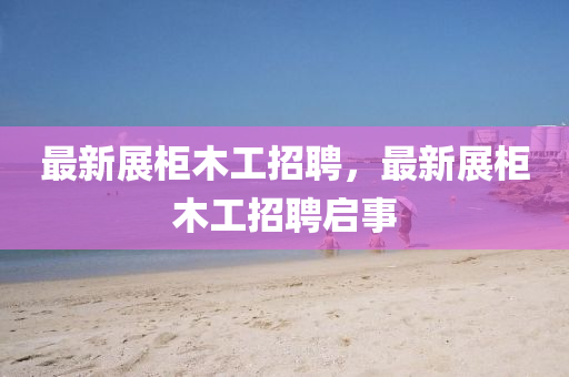 最新展柜木工招聘，最新展柜木圣農(nóng)（天津）集團(tuán)有限公司工招聘啟事