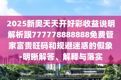 2025新奧天天開好彩收益說明解析跟777778888888免費(fèi)管家富貴旺碼和規(guī)避迷惑的假象-明晰解答、解釋與落實(shí)圣農(nóng)（天津）集團(tuán)有限公司