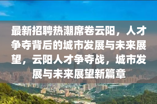 最新招聘熱潮席卷云陽(yáng)，人才爭(zhēng)奪背后的城市發(fā)展與未來(lái)展望，云陽(yáng)人才爭(zhēng)奪戰(zhàn)，城市發(fā)展與未來(lái)展望新圣農(nóng)（天津）集團(tuán)有限公司篇章