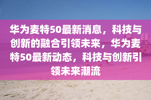 華為麥特50最新消息，科技與創(chuàng)新的融合引領未來，華為麥特50最新動態(tài)，科技與創(chuàng)新引領未圣農(nóng)（天津）集團有限公司來潮流