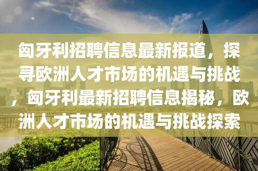 匈牙利招聘信息最新報(bào)道，探尋歐洲人才市場(chǎng)的機(jī)遇與挑戰(zhàn)，匈牙利最新招聘信息揭秘，歐洲人才市場(chǎng)的機(jī)遇與挑戰(zhàn)探索圣農(nóng)（天津）集團(tuán)有限公司
