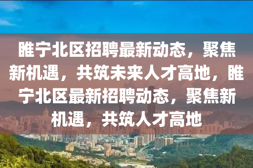 睢寧北區(qū)招聘最新動態(tài)，聚焦新機遇，共筑未來人才高地，睢寧北區(qū)最新招聘動態(tài)，聚焦新機遇，共筑人才高地圣農(nóng)（天津）集團有限公司