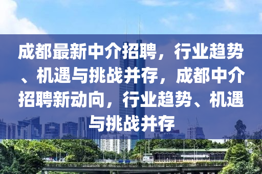 成都最新中介招聘，行業(yè)趨勢(shì)、機(jī)遇與挑戰(zhàn)并存，成都中介招聘新動(dòng)向，行業(yè)趨勢(shì)、機(jī)遇與挑戰(zhàn)并存圣農(nóng)（天津）集團(tuán)有限公司