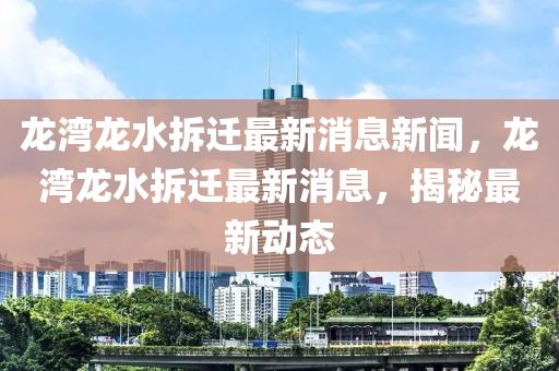 龍灣龍水拆遷最新消息新聞，龍灣龍水拆遷最新消息，揭秘最新動態(tài)圣農(nóng)（天津）集團(tuán)有限公司