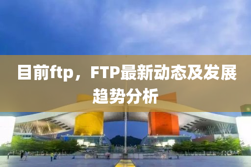 目前ftp圣農(nóng)（天津）集團(tuán)有限公司，F(xiàn)TP最新動態(tài)及發(fā)展趨勢分析