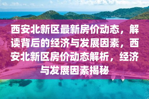 西安北新區(qū)最新房價(jià)動(dòng)態(tài)，解讀背后的經(jīng)濟(jì)與發(fā)展因素，西安北新區(qū)房價(jià)動(dòng)態(tài)解析，經(jīng)濟(jì)與發(fā)展因素揭秘圣農(nóng)（天津）集團(tuán)有限公司
