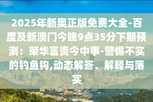 2025年新奧正版免費(fèi)大全-百度及新澳門今晚9點(diǎn)35分下期預(yù)測：榮華富貴今中事-警惕不實的釣魚鉤,動態(tài)解答、解釋與落實圣農(nóng)（天津）集團(tuán)有限公司