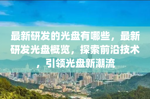 最新研發(fā)的光盤有哪些，最新研發(fā)光盤概覽，探索前沿技術(shù)，引領(lǐng)光盤新潮流圣農(nóng)（天津）集團(tuán)有限公司