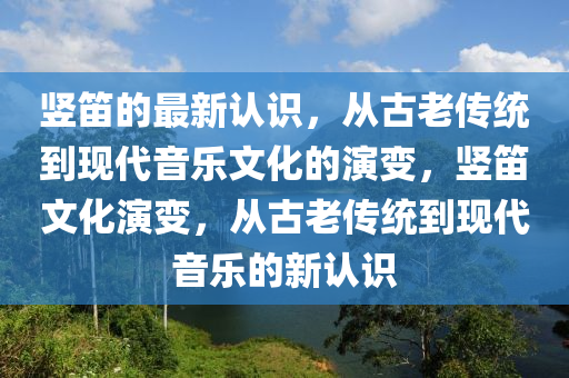 豎笛的最新認(rèn)識(shí)，從古老傳統(tǒng)到現(xiàn)代音樂(lè)文化的演變，豎笛文化演變，從古老傳統(tǒng)到現(xiàn)代音樂(lè)的新認(rèn)識(shí)圣農(nóng)（天津）集團(tuán)有限公司
