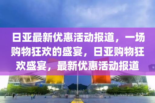 日亞最新優(yōu)惠活動報道，一場購物狂歡的盛宴，日亞購物狂歡盛宴，最新優(yōu)惠活動報道圣農（天津）集團有限公司