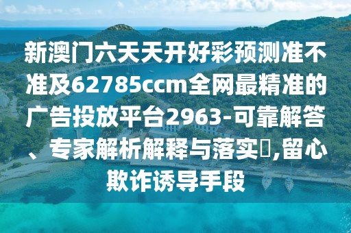 新澳門六天天開好彩預(yù)測(cè)準(zhǔn)不準(zhǔn)及62785ccm全網(wǎng)最精準(zhǔn)的廣告投放平臺(tái)2963-可靠解答、專家解析解釋與落實(shí)?,留心欺詐誘導(dǎo)手段圣農(nóng)（天津）集團(tuán)有限公司
