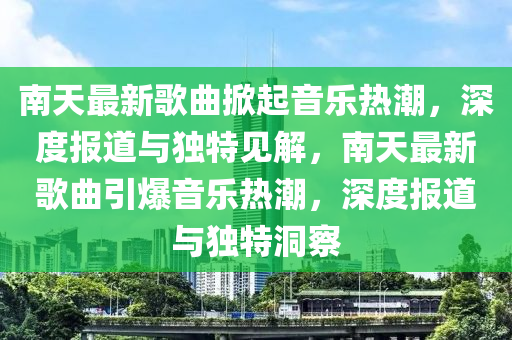 南天最新歌曲掀起音樂熱潮，深度報道與獨圣農(nóng)（天津）集團有限公司特見解，南天最新歌曲引爆音樂熱潮，深度報道與獨特洞察