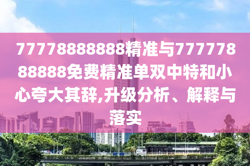 77778888888精圣農(nóng)（天津）集團(tuán)有限公司準(zhǔn)與77777888888免費(fèi)精準(zhǔn)單雙中特和小心夸大其辭,升級(jí)分析、解釋與落實(shí)