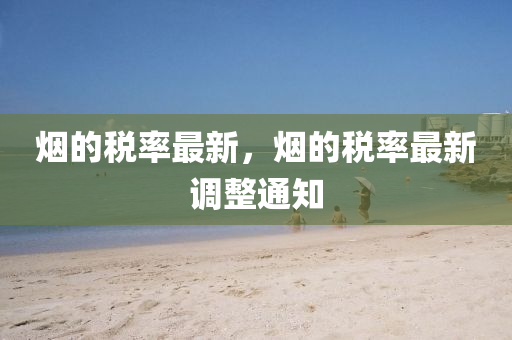 煙的稅率最新，煙的稅率最新調(diào)整通知圣農(nóng)（天津）集團(tuán)有限公司