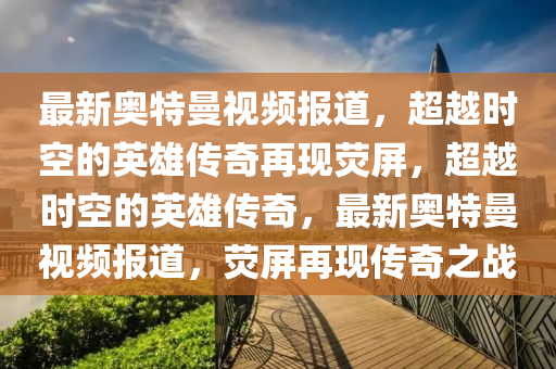 最新奧特曼視頻報(bào)道，超越時空的英雄傳奇再現(xiàn)熒屏，超越時空的英雄傳奇，最新奧特曼視頻報(bào)道，熒屏再現(xiàn)傳奇之戰(zhàn)圣農(nóng)（天津）集團(tuán)有限公司