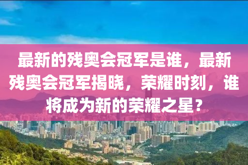 最新的殘奧會冠軍是誰，最新殘奧會冠軍揭曉，榮耀時(shí)刻，誰將成為圣農(nóng)（天津）集團(tuán)有限公司新的榮耀之星？